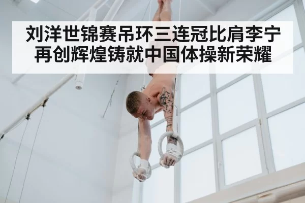 刘洋世锦赛吊环三连冠比肩李宁再创辉煌铸就中国体操新荣耀