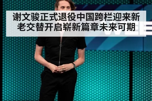 谢文骏正式退役中国跨栏迎来新老交替开启崭新篇章未来可期