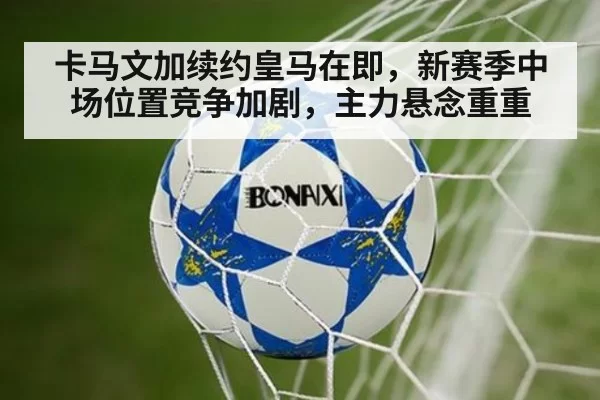 卡马文加续约皇马在即，新赛季中场位置竞争加剧，主力悬念重重
